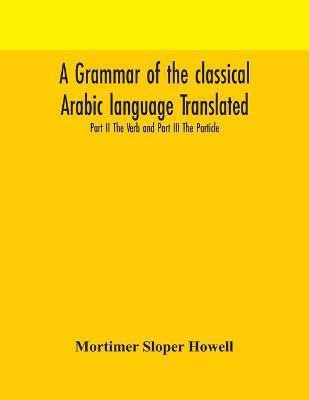 A grammar of the classical Arabic language Translated and Compiled From The Works Of The Most Approved Native or Naturalized Authorities Part II The Verb and Part III The Particle(English, Paperback, Sloper Howell Mortimer)