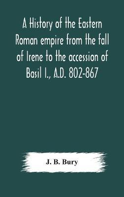 A history of the Eastern Roman empire from the fall of Irene to the accession of Basil I., A.D. 802-867(English, Hardcover, J B Bury)