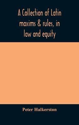 A collection of Latin maxims & rules, in law and equity, selected from the most eminent authors, on the civil, canon, feudal, English and Scots law, with an English translation, and an appendix of reference to the authorities from which the maxims are sel(English, Hardcover, Halkerston Peter)