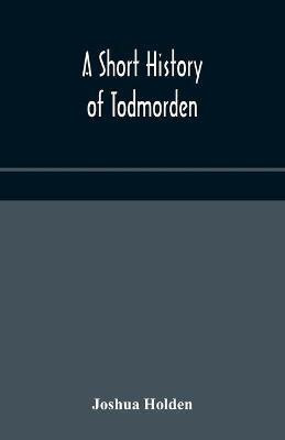 A short history of Todmorden; with some account of the geology and natural history of the neighbourhood(English, Paperback, Holden Joshua)