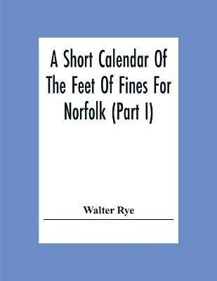 A Short Calendar Of The Feet Of Fines For Norfolk (Part I); In The Reigns Of Richard I, John, Henry Iii & Edward I(English, Paperback, Rye Walter)