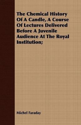 The Chemical History Of A Candle, A Course Of Lectures Delivered Before A Juvenile Audience At The Royal Institution;(English, Paperback, Faraday Michel)