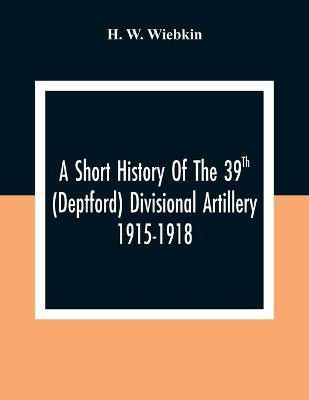 A Short History Of The 39Th (Deptford) Divisional Artillery 1915-1918(English, Paperback, W Wiebkin H)