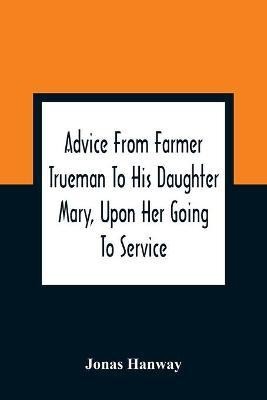 Advice From Farmer Trueman To His Daughter Mary, Upon Her Going To Service; In A Series Of Discourses, Designed To Promote The Welfare And True Interest Of Servants, With Reflections Of No Less Importance To Masters And Mistresses(English, Paperback, Hanway Jonas) Advice From Farmer Trueman To His Daughter Mary, Upon Her Going To Service; In A Series Of Discourses, Designed To Promote The Welfare And True Interest Of Servants, With Reflections Of No Less Importance To Masters And Mistresses(English, Paperback, Hanway Jonas)