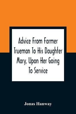 Advice From Farmer Trueman To His Daughter Mary, Upon Her Going To Service; In A Series Of Discourses, Designed To Promote The Welfare And True Interest Of Servants, With Reflections Of No Less Importance To Masters And Mistresses(English, Paperback, Hanway Jonas)