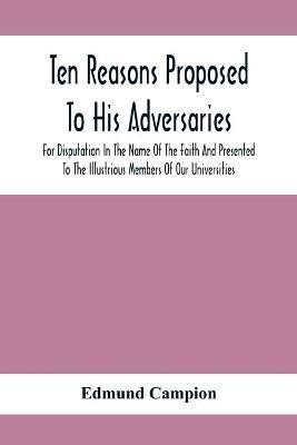 Ten Reasons Proposed To His Adversaries For Disputation In The Name Of The Faith And Presented To The Illustrious Members Of Our Universities(English, Paperback, Campion Edmund)