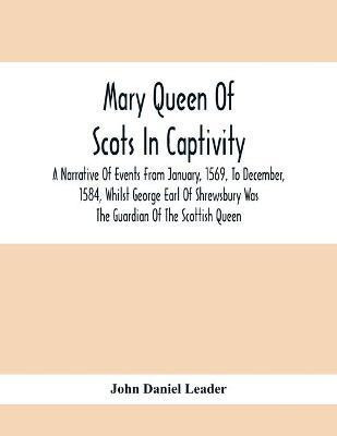 Mary Queen Of Scots In Captivity; A Narrative Of Events From January, 1569, To December, 1584, Whilst George Earl Of Shrewsbury Was The Guardian Of The Scottish Queen(English, Paperback, Daniel Leader John)