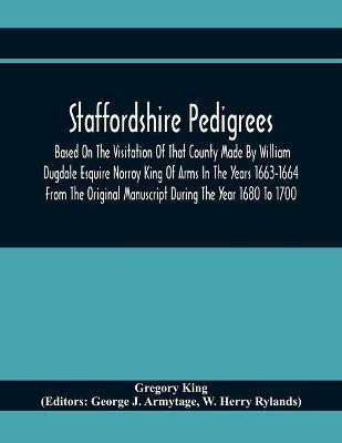 Staffordshire Pedigrees Based On The Visitation Of That County Made By William Dugdale Esquire Norroy King Of Arms In The Years 1663-1664 From The Original Manuscript During The Year 1680 To 1700(English, Paperback, King Gregory)