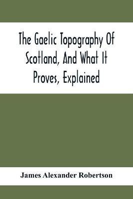 The Gaelic Topography Of Scotland, And What It Proves, Explained; With Much Historical, Antiquarian, And Descriptive Information(English, Paperback, Alexander Robertson James)