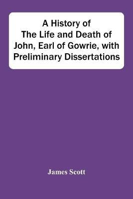 A History Of The Life And Death Of John, Earl Of Gowrie, With Preliminary Dissertations(English, Paperback, Scott James)