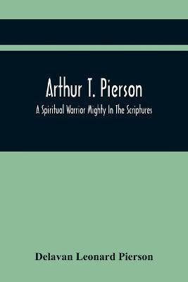 Arthur T. Pierson; A Spiritual Warrior Mighty In The Scriptures; A Leader In The Modern Missionary Crusade(English, Paperback, Leonard Pierson Delavan)