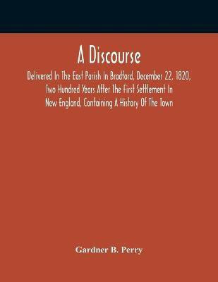 A Discourse, Delivered In The East Parish In Bradford, December 22, 1820, Two Hundred Years After The First Settlement In New England, Containing A History Of The Town(English, Paperback, B Perry Gardner) A Discourse, Delivered In The East Parish In Bradford, December 22, 1820, Two Hundred Years After The First Settlement In New England, Containing A History Of The Town(English, Paperback, B Perry Gardner)