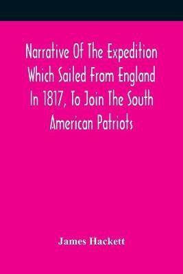 Narrative Of The Expedition Which Sailed From England In 1817, To Join The South American Patriots; Comprising Every Particular Connected With Its Formation, History, And Fate; With Observations And Authentic Information Elucidating The Real Character Of T(English, Paperback, Hackett James)