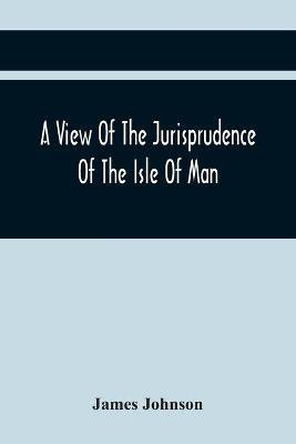 A View Of The Jurisprudence Of The Isle Of Man, With The History Of Its Ancient Constitution, Legislative Government, And Extraordinary Privileges, Together With The Practice Of The Courts, &C(English, Paperback, Johnson James)