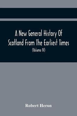 A New General History Of Scotland From The Earliest Times, To The Aera Of The Abolition Of The Hereditary Jurisdictions Of Subjects In Scotland In The Year 1748 (Volume Iv)(English, Paperback, Heron Robert)