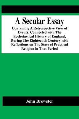 A Secular Essay; Containing A Retrospective View Of Events, Connected With The Ecclesiastical History Of England, During The Eighteenth Century With Reflections On The State Of Practical Religion In That Period(English, Paperback, Brewster John)