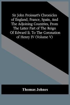 Sir John Froissart'S Chronicles Of England, France, Spain, And The Adjoining Countries, From The Latter Part Of The Reign Of Edward Ii. To The Coronation Of Henry Iv (Volume V)(English, Paperback, Johnes Thomas) Sir John Froissart'S Chronicles Of England, France, Spain, And The Adjoining Countries, From The Latter Part Of The Reign Of Edward Ii. To The Coronation Of Henry Iv (Volume V)(English, Paperback, Johnes Thomas)