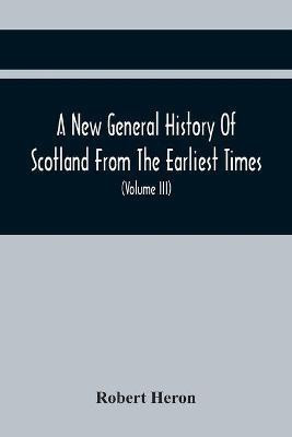 A New General History Of Scotland From The Earliest Times, To The Aera Of The Abolition Of The Hereditary Jurisdictions Of Subjects In Scotland In The Year 1748 (Volume Iii)(English, Paperback, Heron Robert)