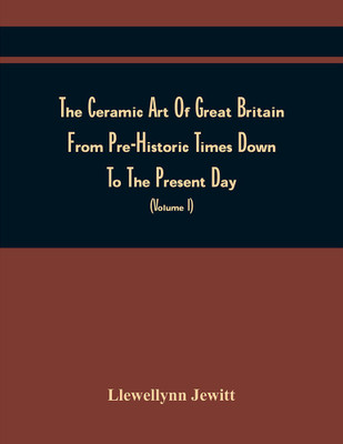 The Ceramic Art Of Great Britain From Pre-Historic Times Down To The Present Day : Being A History Of The Ancient And Modern Pottery And Porcelain Works Of The Kingdom, And Of Their Productions Of Every Class (Volume I)(Paperback, Llewellynn Jewitt)