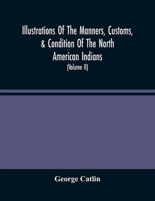 Illustrations Of The Manners, Customs, & Condition Of The North American Indians : With Letters And Notes, Written During Eight Years Of Travel And Adventure Among The Wildest And Most Remarkable Tribes Now Existing (Volume Ii)(Paperback, George Catlin) Illustrations Of The Manners, Customs, & Condition Of The North American Indians : With Letters And Notes, Written During Eight Years Of Travel And Adventure Among The Wildest And Most Remarkable Tribes Now Existing (Volume Ii)(Paperback, George Catlin)