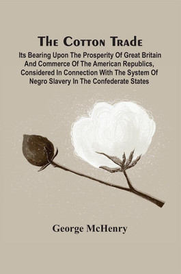 The Cotton Trade : Its Bearing Upon The Prosperity Of Great Britain And Commerce Of The American Republics, Considered In Connection With The System Of Negro Slavery In The Confederate States(Paperback, George McHenry) The Cotton Trade : Its Bearing Upon The Prosperity Of Great Britain And Commerce Of The American Republics, Considered In Connection With The System Of Negro Slavery In The Confederate States(Paperback, George McHenry)