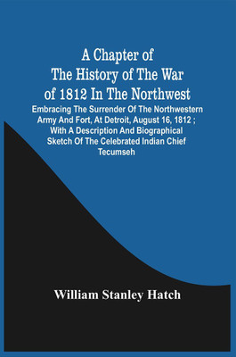 A Chapter Of The History Of The War Of 1812 In The Northwest : Embracing The Surrender Of The Northwestern Army And Fort, At Detroit, August 16, 1812 ; With A Description And Biographical Sketch Of The Celebrated Indian Chief Tecumseh(Paperback, William Stanley Hatch)