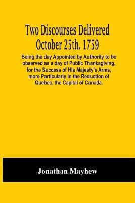 Two Discourses Delivered October 25Th. 1759. Being The Day Appointed By Authority To Be Observed As A Day Of Public Thanksgiving, For The Success Of His Majesty'S Arms, More Particularly In The Reduction Of Quebec, The Capital Of Canada. With An Appendix,(English, Paperback, Mayhew Jonathan)