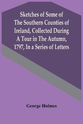 Sketches Of Some Of The Southern Counties Of Ireland, Collected During A Tour In The Autumn, 1797, In A Series Of Letters(English, Paperback, Holmes George)