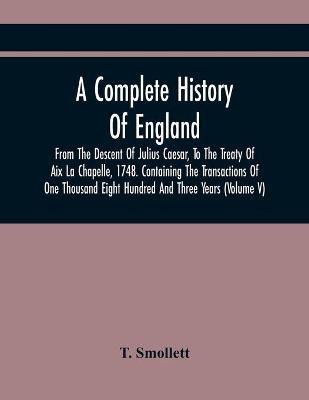 A Complete History Of England, From The Descent Of Julius Caesar, To The Treaty Of Aix La Chapelle, 1748. Containing The Transactions Of One Thousand Eight Hundred And Three Years (Volume V)(English, Paperback, Smollett T) A Complete History Of England, From The Descent Of Julius Caesar, To The Treaty Of Aix La Chapelle, 1748. Containing The Transactions Of One Thousand Eight Hundred And Three Years (Volume V)(English, Paperback, Smollett T)