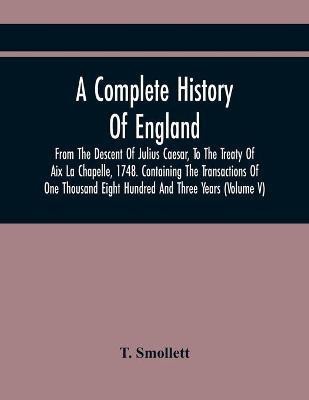 A Complete History Of England, From The Descent Of Julius Caesar, To The Treaty Of Aix La Chapelle, 1748. Containing The Transactions Of One Thousand Eight Hundred And Three Years (Volume V)(English, Paperback, Smollett T)