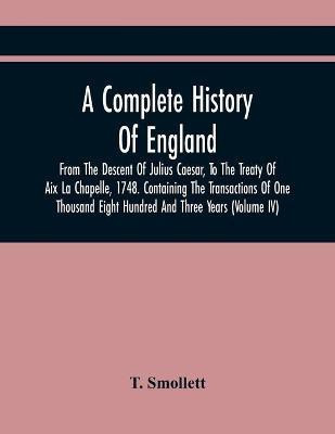 A Complete History Of England, From The Descent Of Julius Caesar, To The Treaty Of Aix La Chapelle, 1748. Containing The Transactions Of One Thousand Eight Hundred And Three Years (Volume Iv)(English, Paperback, Smollett T) A Complete History Of England, From The Descent Of Julius Caesar, To The Treaty Of Aix La Chapelle, 1748. Containing The Transactions Of One Thousand Eight Hundred And Three Years (Volume Iv)(English, Paperback, Smollett T)