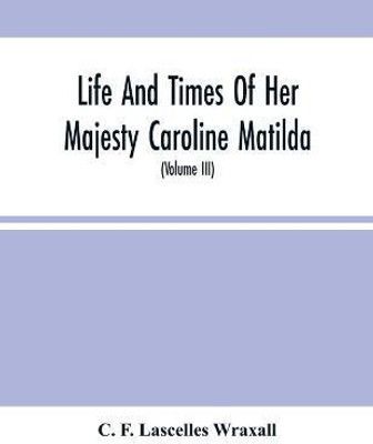 Life And Times Of Her Majesty Caroline Matilda, Queen Of Denmark And Norway, And Sister Of H. M. George Iii Of England, From Family Documents And Private State Archives (Volume Iii)(English, Paperback, F Lascelles Wraxall C)