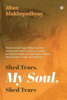 Shed Tears, My Soul, Shed Tears  - Poems on the Tragic Global Pandemic Bringing the Great Lockdown Leading to Deep Recession Causing Massive Human Miseries and on Hope and Resilience.(English, Paperback, Jiban Mukhopadhyay)