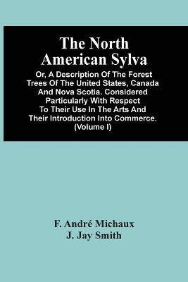 The North American Sylva; Or, A Description Of The Forest Trees Of The United States, Canada And Nova Scotia. Considered Particularly With Respect To Their Use In The Arts And Their Introduction Into Commerce. To Which Is Added A Description Of The Most Useful(English, Paperback, Andre Michaux F)