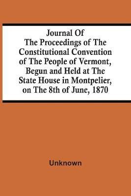 Journal Of The Proceedings Of The Constitutional Convention Of The People Of Vermont, Begun And Held At The State House In Montpelier, On The 8Th Of June, 1870(English, Paperback, unknown)