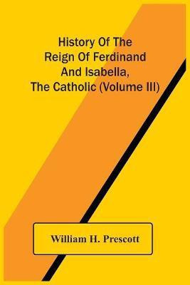 History Of The Reign Of Ferdinand And Isabella, The Catholic (Volume Iii)(English, Paperback, H Prescott William)