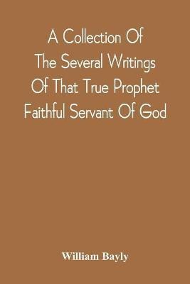 A Collection Of The Several Writings Of That True Prophet Faithful Servant Of God, And Sufferer For The Testimony Of Jesus, William Bayly Who Finished His Testimony And Laid Down His Head In Peace With The Lord, The First Day Of The Fourth Month, In The Year(English, Paperback, Bayly William)