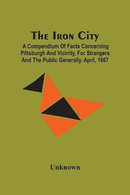 The Iron City; A Compendium Of Facts Concerning Pittsburgh And Vicinity, For Strangers And The Public Generally. April, 1867(English, Paperback, unknown)