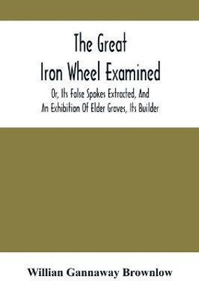 The Great Iron Wheel Examined; Or, Its False Spokes Extracted, And An Exhibition Of Elder Graves, Its Builder(English, Paperback, Gannaway Brownlow Willian)