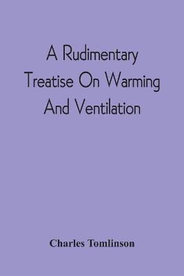 A Rudimentary Treatise On Warming And Ventilation; Being A Concise Exposition Of The General Principles Of The Art Of Warming And Ventilating Domestic And Public Buildings, Mines, Lighthouses, Ships, Etc(English, Paperback, Tomlinson Charles)