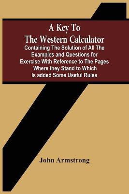 A Key To The Western Calculator; Containing The Solution Of All The Examples And Questions For Exercise With Reference To The Pages Where They Stand To Which Is Added Some Useful Rules(English, Paperback, Armstrong John) A Key To The Western Calculator; Containing The Solution Of All The Examples And Questions For Exercise With Reference To The Pages Where They Stand To Which Is Added Some Useful Rules(English, Paperback, Armstrong John)