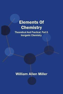 Elements Of Chemistry; Theoretical And Practical; Part Ii. Inorganic Chemistry(English, Paperback, Miller William Allen)