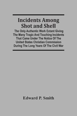 Incidents Among Shot And Shell; The Only Authentic Work Extant Giving The Many Tragic And Touching Incidents That Came Under The Notice Of The United States Christian Commission During The Long Years Of The Civil War(English, Paperback, P Smith Edward)
