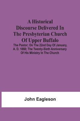 A Historical Discourse Delivered In The Presbyterian Church Of Upper Buffalo; The Pastor;; On The 22nd Day Of January, A. D. 1860; The Twenty-Sixth Anniversary Of His Ministry In The Church.(English, Paperback, Eagleson John)