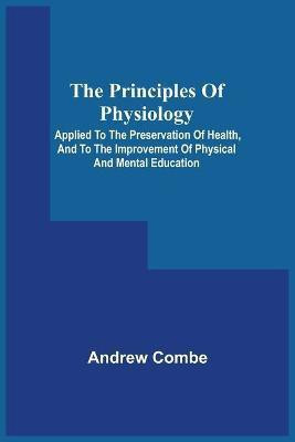 The Principles Of Physiology; Applied To The Preservation Of Health, And To The Improvement Of Physical And Mental Education(English, Paperback, Combe Andrew)