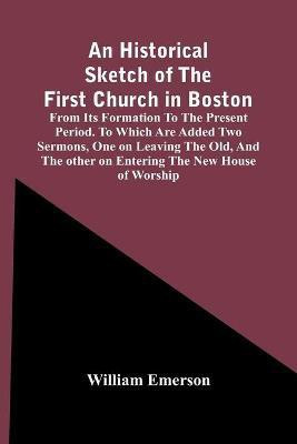 An Historical Sketch Of The First Church In Boston, From Its Formation To The Present Period. To Which Are Added Two Sermons, One On Leaving The Old, And The Other On Entering The New House Of Worship(English, Paperback, Emerson William)