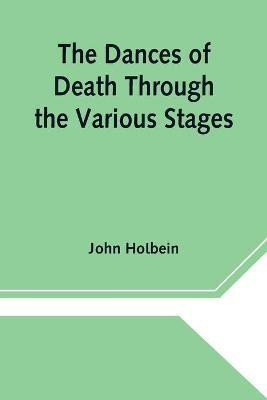The Dances of Death Through the Various Stages of Human Life wherein the Capriciousness of that Tyrant is Exhibited(English, Paperback, Holbein John)