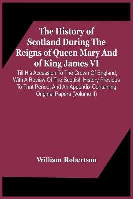 The History Of Scotland During The Reigns Of Queen Mary And Of King James Vi. Till His Accession To The Crown Of England; With A Review Of The Scottish History Previous To That Period; And An Appendix Containing Original Papers (Volume Ii)(English, Paperback, Robertson William)