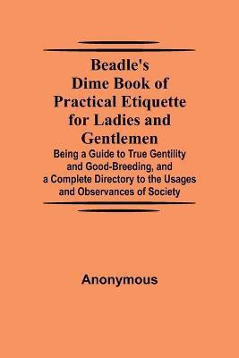 Beadle's Dime Book of Practical Etiquette for Ladies and Gentlemen; Being a Guide to True Gentility and Good-Breeding, and a Complete Directory to the Usages and Observances of Society(English, Paperback, Anonymous)