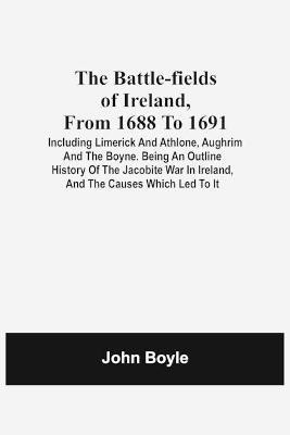 The Battle-Fields Of Ireland, From 1688 To 1691; Including Limerick And Athlone, Aughrim And The Boyne. Being An Outline History Of The Jacobite War In Ireland, And The Causes Which Led To It(English, Paperback, Boyle John)